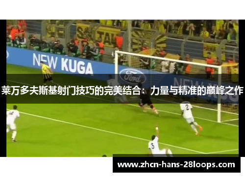 莱万多夫斯基射门技巧的完美结合:力量与精准的巅峰之作 莱万多夫斯基射门技巧的完美结合:力量与精准的巅峰之作