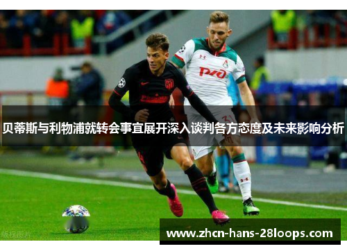 贝蒂斯与利物浦就转会事宜展开深入谈判各方态度及未来影响分析 贝蒂斯与利物浦就转会事宜展开深入谈判各方态度及未来影响分析