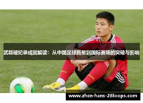 武磊破纪录成就解读:从中国足球新星到国际赛场的突破与影响 武磊破纪录成就解读:从中国足球新星到国际赛场的突破与影响