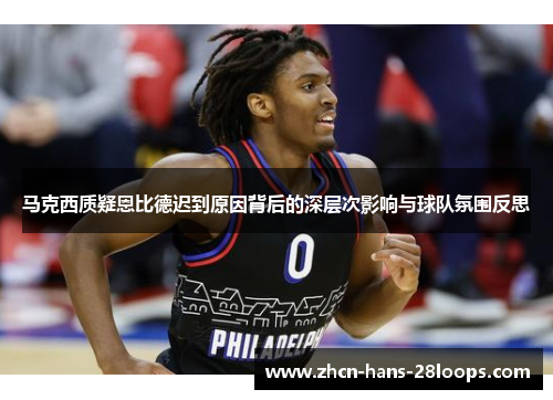 马克西质疑恩比德迟到原因背后的深层次影响与球队氛围反思