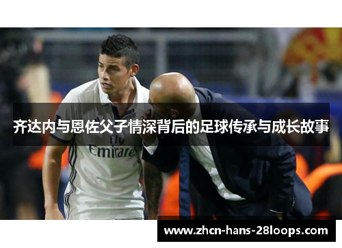 齐达内与恩佐父子情深背后的足球传承与成长故事 齐达内与恩佐父子情深背后的足球传承与成长故事