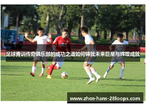 足球青训传奇俱乐部的成功之道如何铸就未来巨星与辉煌成就 足球青训传奇俱乐部的成功之道如何铸就未来巨星与辉煌成就
