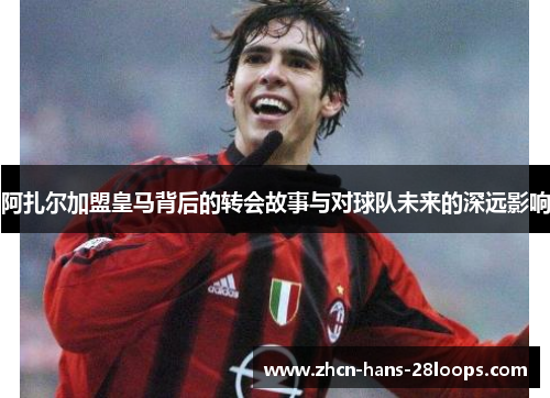阿扎尔加盟皇马背后的转会故事与对球队未来的深远影响