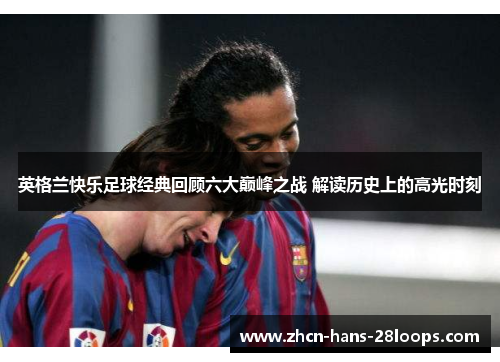 英格兰快乐足球经典回顾六大巅峰之战 解读历史上的高光时刻 英格兰快乐足球经典回顾六大巅峰之战 解读历史上的高光时刻