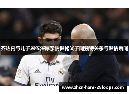 齐达内与儿子恩佐深厚亲情揭秘父子间独特关系与温情瞬间 齐达内与儿子恩佐深厚亲情揭秘父子间独特关系与温情瞬间